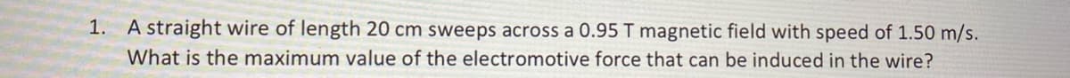 1.
A straight wire of length 20 cm sweeps across a 0.95 T magnetic field with speed of 1.50 m/s.
What is the maximum value of the electromotive force that can be induced in the wire?
