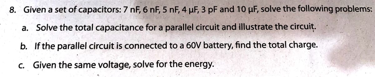 8. Given a set of capacitors: 7 nF, 6 nF, 5 nF, 4 µF, 3 pF and 10 µF, solve the following problems:
a. Solve the total capacitance for a parallel circuit and illustrate the circuit.
b. If the parallel circuit is connected to a 60V battery, find the total charge.
c. Given the same voltage, solve for the energy.
