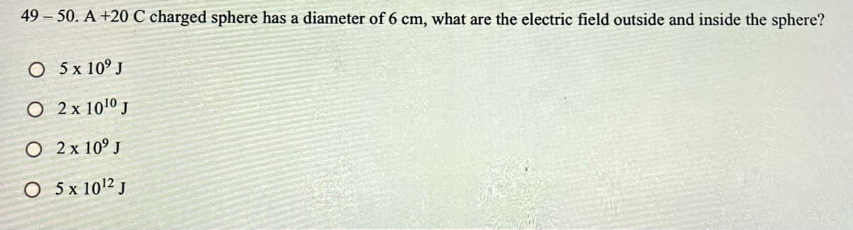 49 50. A +20 C charged sphere has a diameter of 6 cm, what are the electric field outside and inside the sphere?
O 5 x 10° J
O 2x 101º J
O 2 x 10° J
O 5x 1012 J
