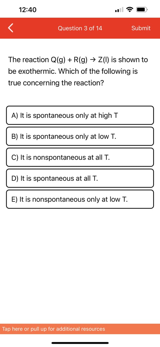 <
12:40
Question 3 of 14
The reaction Q(g) + R(g) → Z(I) is shown to
be exothermic. Which of the following is
true concerning the reaction?
A) It is spontaneous only at high T
B) It is spontaneous only at low T.
C) It is nonspontaneous at all T.
D) It is spontaneous at all T.
E) It is nonspontaneous only at low T.
Submit
Tap here or pull up for additional resources