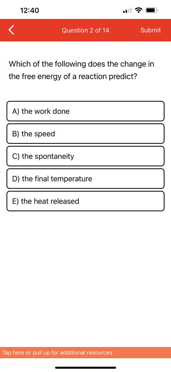 12:40
Question 2 of 14
Which of the following does the change in
the free energy of a reaction predict?
A) the work done
B) the speed
C) the spontaneity
D) the final temperature
E) the heat released
Submit
Tap here or pull up for additional resources