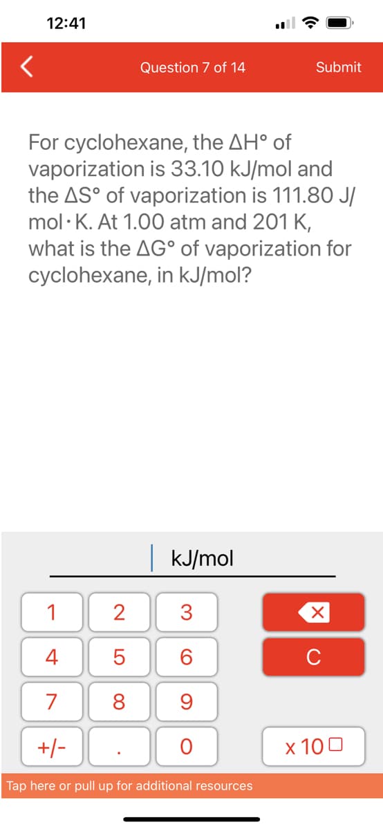 12:41
1
4
7
+/-
Question 7 of 14
For cyclohexane, the AH° of
vaporization is 33.10 kJ/mol and
the AS° of vaporization is 111.80 J/
mol K. At 1.00 atm and 201 K,
what is the AG° of vaporization for
cyclohexane, in kJ/mol?
2
5
8
kJ/mol
3
6
9
O
Submit
Tap here or pull up for additional resources
XU
x 100