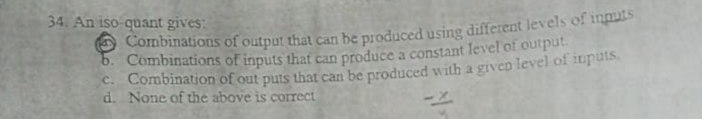 34. An iso-quant gives:
Combinations of output that can be produced using different levels of inputs
b. Combinations of inputs that can produce a constant level of ouiput
C. Combination of out puts that can be produced with a given level of ituis
d. None of the above is correct
