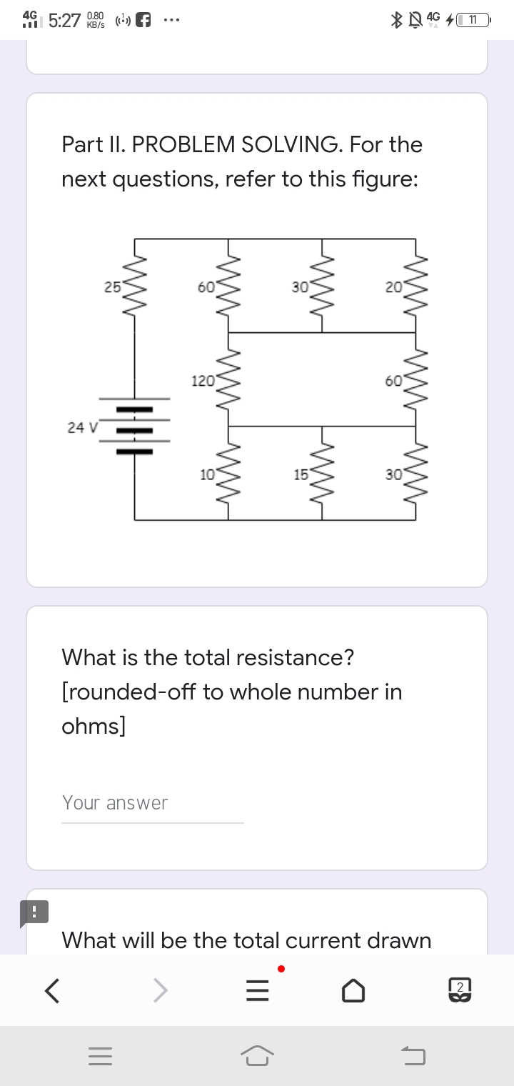 4G 5:27
0.80
KB/s
() f
Part II. PROBLEM SOLVING. For the
next questions, refer to this figure:
25
60
30
20
120
24 V
10
15
30
What is the total resistance?
[rounded-off to whole number in
ohms]
Your answer
What will be the total current drawn
