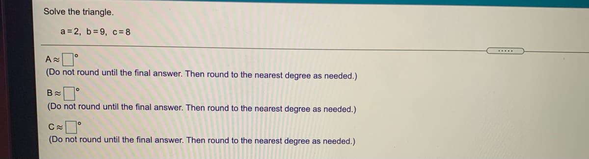 Solve the triangle.
a = 2, b= 9, c= 8
.....
(Do not round until the final answer. Then round to the nearest degree as needed.)
(Do not round until the final answer. Then round to the nearest degree as needed.)
(Do not round until the final answer. Then round to the nearest degree as needed.)
