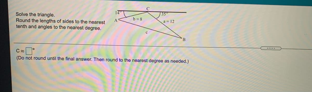 Solve the triangle.
Round the lengths of sides to the nearest
tenth and angles to the nearest degree.
35
A
b = 8
a = 12
B
.....
(Do not round until the final answer. Then round to the nearest degree as needed.)
