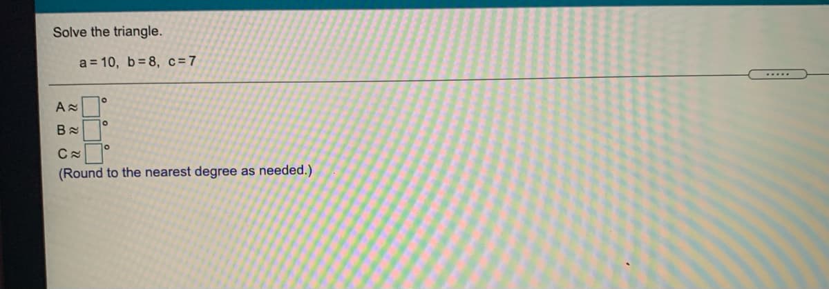 Solve the triangle.
a = 10, b= 8, c=7
.....
(Round to the nearest degree as needed.)

