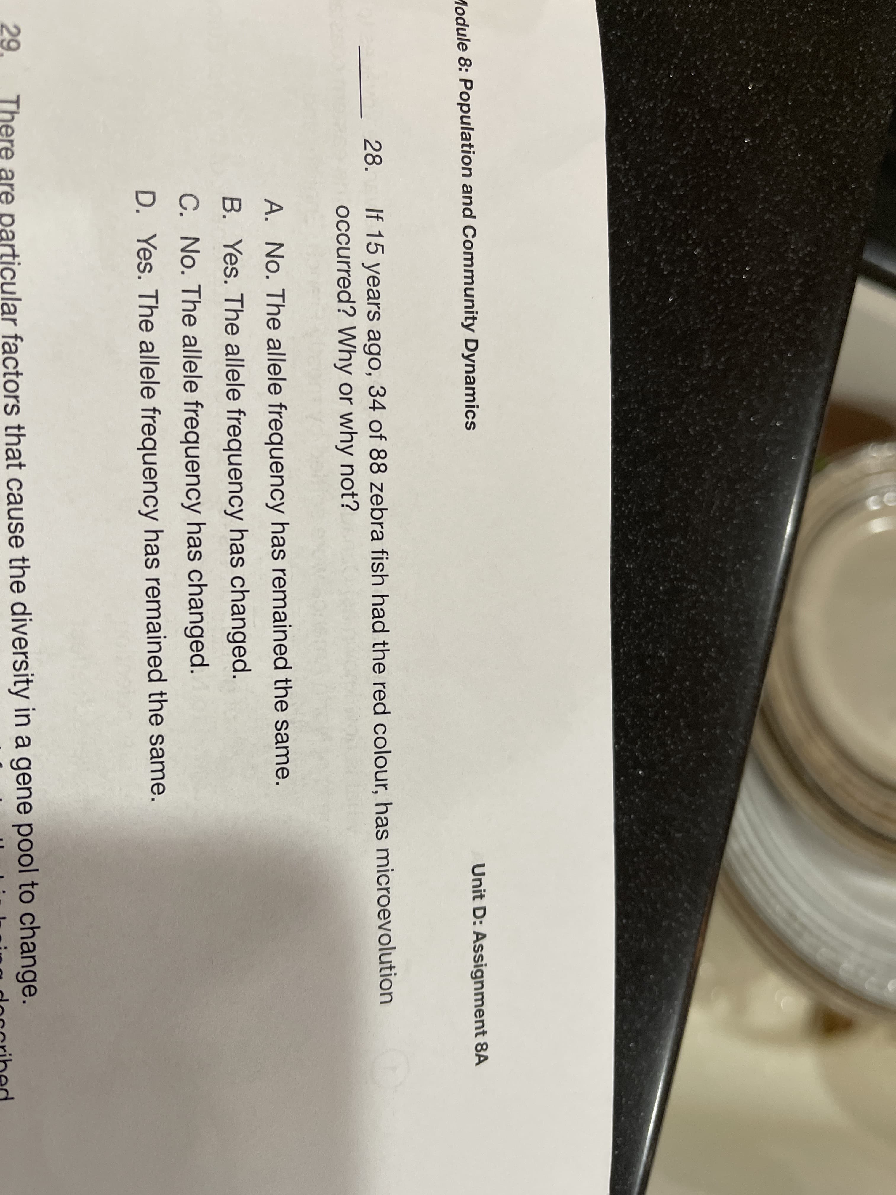 Unit D: Assignment 8A
Module 8: Population and Community Dynamics
If 15 years ago, 34 of 88 zebra fish had the red colour, has microevolution
occurred? Why or why not?
28.
A. No. The allele frequency has remained the same.
B. Yes. The allele frequency has changed.
C. No. The allele frequency has changed.
D. Yes. The allele frequency has remained the same.
29
There are particular factors that cause the diversity in a gene pool to change.
Hoccribed
