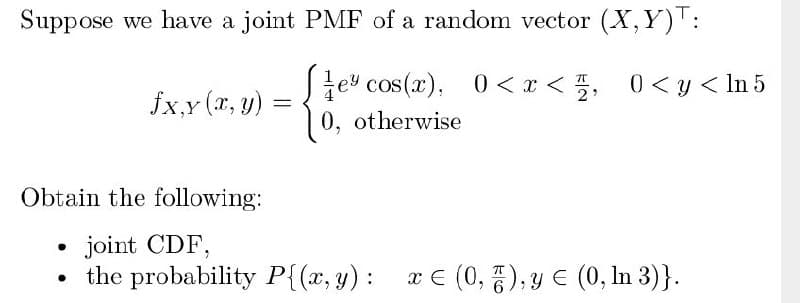 Suppose we have a joint PMF of a random vector (X,Y)T:
S e cos(x), 0 < r < 5, 0<y < In 5
| 0, otherwise
fx,y (x, y)
Obtain the following:
joint CDF,
the probability P{(x, y) :
x € (0, 5), y E (0, In 3)}.
