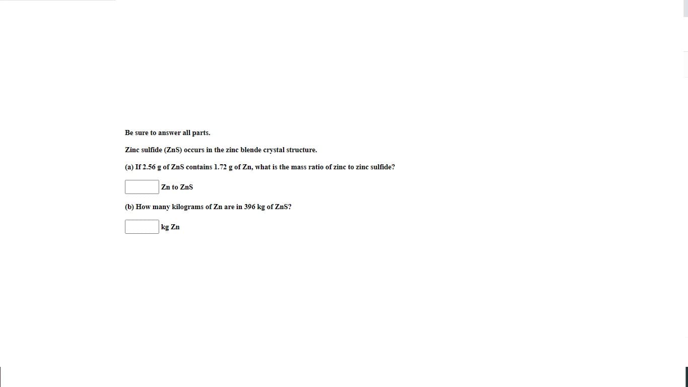 Be sure to answer all parts.
Zinc sulfide (ZnS) occurs in the zinc blende crystal structure.
(a) If 2.56 g of ZnS contains 1.72 g of Zn, what is the mass ratio of zinc to zinc sulfide?
Zn to Zns
(b) How many kilograms of Zn are in 396 kg of ZnS?
kg Zn
