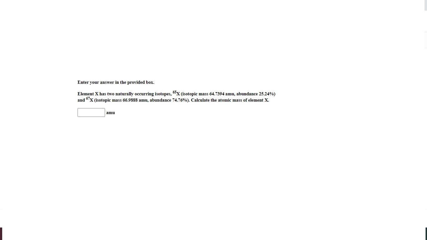 Enter your answer in the provided box.
Element X has two naturally occurring isotopes, 6x (isotopic mass 64.7394 amu, abundance 25.24%)
and 67x (isotopic mass 66.9888 amu, abundance 74.76%). Calculate the atomic mass of element X.
amu
