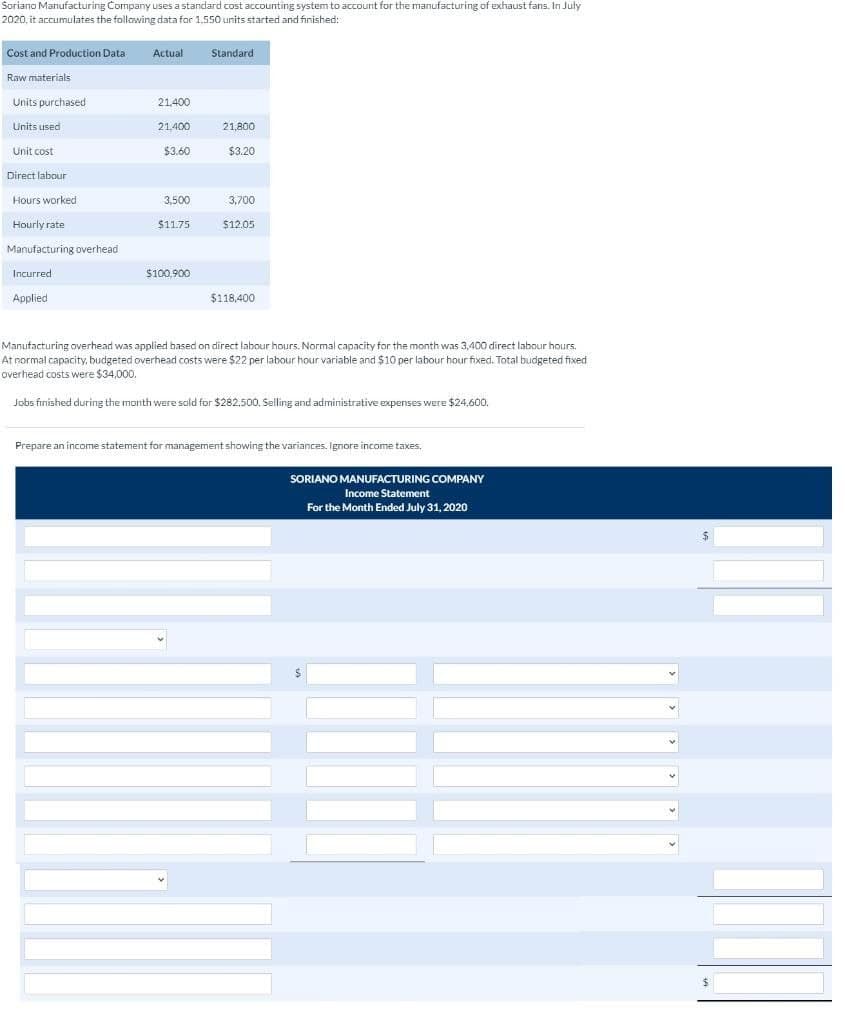 Soriano Manufacturing Company uses a standard cost accounting system to account for the manufacturing of exhaust fans. In July
2020, it accumulates the following data for 1.550 units started and finished:
Cost and Production Data
Raw materials
Units purchased
Units used
Unit cost
Direct labour
Hours worked
Hourly rate
Manufacturing overhead
Incurred
Applied
Actual
21,400
21,400
$3.60
3,500
$11.75
$100.900
Standard
21,800
$3.20
3,700
$12.05
$118,400
Manufacturing overhead was applied based on direct labour hours. Normal capacity for the month was 3,400 direct labour hours.
At normal capacity, budgeted overhead costs were $22 per labour hour variable and $10 per labour hour fixed. Total budgeted fixed
overhead costs were $34,000.
Jobs finished during the month were sold for $282,500. Selling and administrative expenses were $24,600.
Prepare an income statement for management showing the variances. Ignore income taxes.
SORIANO MANUFACTURING COMPANY
Income Statement
For the Month Ended July 31, 2020
$
$