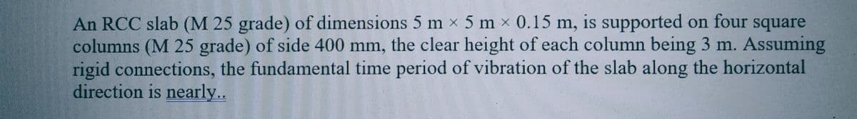 An RCC slab (M 25 grade) of dimensions 5 m × 5 mx 0.15 m, is supported on four square
columns (M 25 grade) of side 400 mm, the clear height of each column being 3 m. Assuming
rigid connections, the fundamental time period of vibration of the slab along the horizontal
direction is nearly..