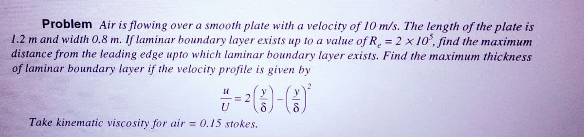 Problem Air is flowing over a smooth plate with a velocity of 10 m/s. The length of the plate is
1.2 m and width 0.8 m. If laminar boundary layer exists up to a value of R₂ = 2 x 105, find the maximum
distance from the leading edge upto which laminar boundary layer exists. Find the maximum thickness
of laminar boundary layer if the velocity profile is given by
U
U
Take kinematic viscosity for air = 0.15 stokes.