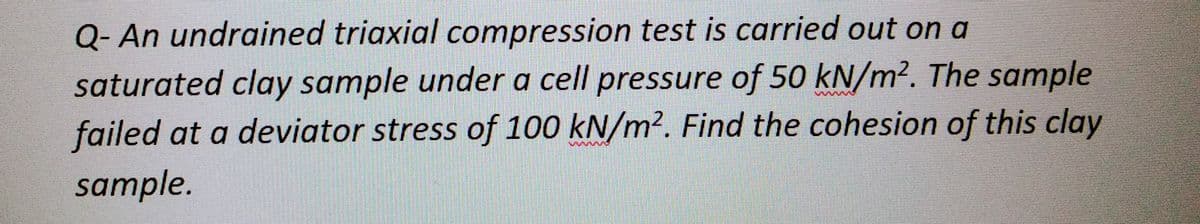 Q- An undrained triaxial compression test is carried out on a
saturated clay sample under a cell pressure of 50 kN/m². The sample
failed at a deviator stress of 100 kN/m². Find the cohesion of this clay
sample.