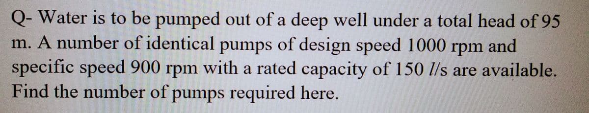 Q- Water is to be pumped out of a deep well under a total head of 95
m. A number of identical pumps of design speed 1000 rpm and
specific speed 900 rpm with a rated capacity of 150 l/s are available.
Find the number of pumps required here.