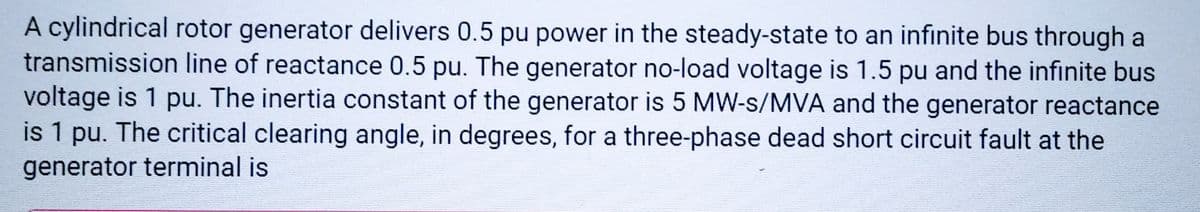 A cylindrical rotor generator delivers 0.5 pu power in the steady-state to an infinite bus through a
transmission line of reactance 0.5 pu. The generator no-load voltage is 1.5 pu and the infinite bus
voltage is 1 pu. The inertia constant of the generator is 5 MW-s/MVA and the generator reactance
is 1 pu. The critical clearing angle, in degrees, for a three-phase dead short circuit fault at the
generator terminal is