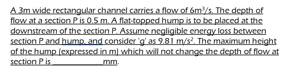 A 3m wide rectangular channel carries a flow of 6m³/s. The depth of
flow at a section P is 0.5 m. A flat-topped hump is to be placed at the
downstream of the section P. Assume negligible energy loss between
section P and hump, and consider 'g' as 9.81 m/s². The maximum height
of the hump (expressed in m) which will not change the depth of flow at
section Pis
mm.