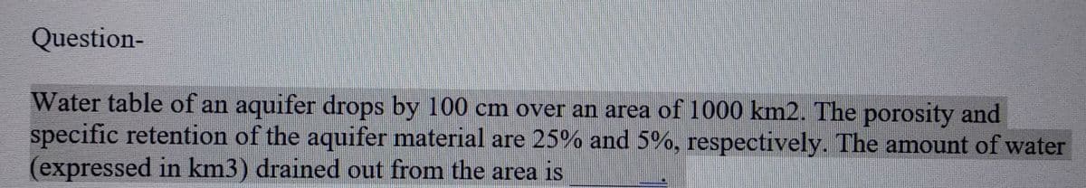 Question-
Water table of an aquifer drops by 100 cm over an area of 1000 km2. The porosity and
specific retention of the aquifer material are 25% and 5%, respectively. The amount of water
(expressed in km3) drained out from the area is