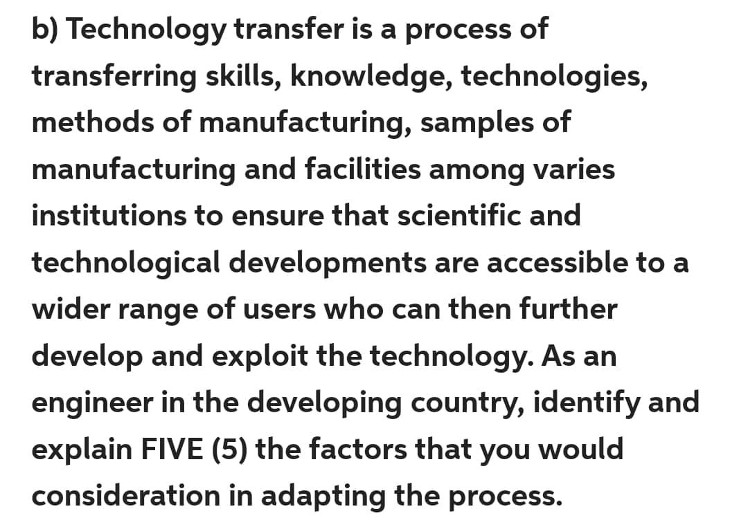 b) Technology transfer is a process of
transferring skills, knowledge, technologies,
methods of manufacturing, samples of
manufacturing and facilities among varies
institutions to ensure that scientific and
technological developments are accessible to a
wider range of users who can then further
develop and exploit the technology. As an
engineer in the developing country, identify and
explain FIVE (5) the factors that you would
consideration in adapting the process.