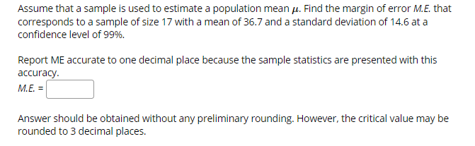 Assume that a sample is used to estimate a population mean u. Find the margin of error M.E. that
corresponds to a sample of size 17 with a mean of 36.7 and a standard deviation of 14.6 at a
confidence level of 99%
Report ME accurate to one decimal place because the sample statistics are presented with this
accuracy.
M.E. =
Answer should be obtained without any preliminary rounding. However, the critical value may be
rounded to 3 decimal places.
