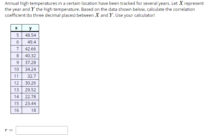 Annual high temperatures in a certain location have been tracked for several years. Let X represent
the year and Y the high temperature. Based on the data shown below, calculate the correlation
coefficient (to three decimal places) between X and Y. Use your calculator!
х
У
5
48.54
6
49.4
42.66
7
8
40.32
37.28
9
10
34.24
11
32.7
12 30.26
13 29.52
22.78
14
15
23.44
16
18
un
