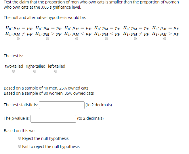 Test the claim that the proportion of men who own cats is smaller than the proportion of women
who own cats at the .005 significance level.
The null and alternative hypothesis would be:
Но: дм — ир Но: РM
PF Ho: рм 3 Рr Но: дм
—D Pr Но: им — pр Но: рм
H:: им # ир H:рм > PF Н: дм < ир Н:рм < PF Hi:рм # pr H:им > НF
The test is:
two-tailed right-tailed left-tailed
Based on a sample of 40 men, 25% owned cats
Based on a sample of 80 women, 35% owned cats
(to 2 decimals)
The test statistic is:
The p-value is:
|(to 2 decimals)
Based on this we:
Reject the null hypothesis
Fail to reject the null hypothesis
