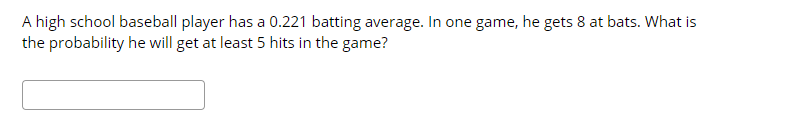 A high school baseball player has a 0.221 batting average. In one game, he gets 8 at bats. What is
the probability he will get at least 5 hits in the game?
