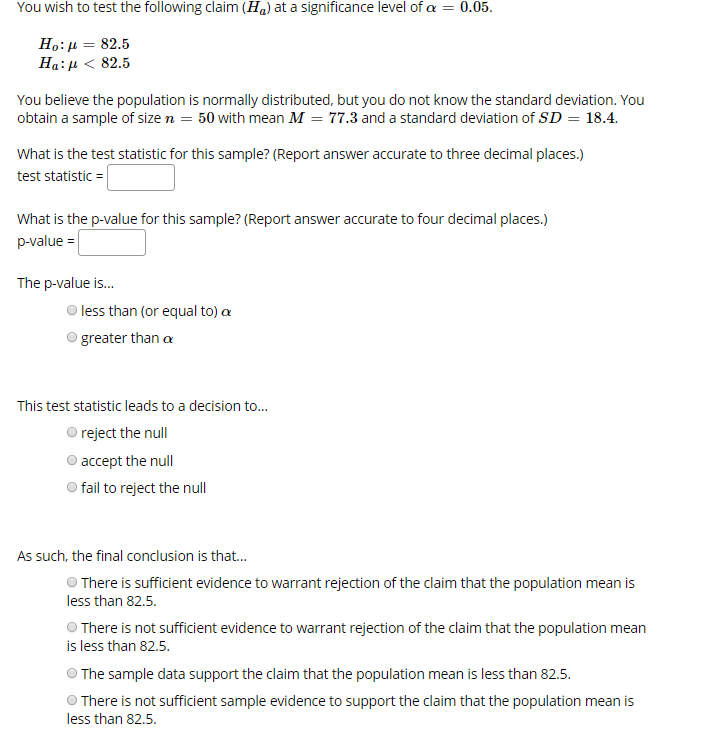 You wish to test the following claim (Ha) at a significance level of a = 0.05
Ho: 82.5
Ha: 82.5
You believe the population is normally distributed, but you do not know the standard deviation. You
obtain a sample of size n 50 with mean M 77.3 and a standard deviation of SD 18.4.
What is the test statistic for this sample? (Report answer accurate to three decimal places.)
test statistic
What is the p-value for this sample? (Report answer accurate to four decimal places.)
p-value
The p-value is..
less than (or equal to) a
greater than a
This test statistic leads to a decision to...
Oreject the null
accept the null
Ofail to reject the null
As such, the final conclusion is that...
There is sufficient evidence to warrant rejection of the claim that the population mean is
less than 82.5
There is not sufficient evidence to warrant rejection of the claim that the population mean
is less than 82.5.
The sample data support the claim that the population mean is less than 82.5
There is not sufficient sample evidence to support the claim that the population mean is
less than 82.5.
