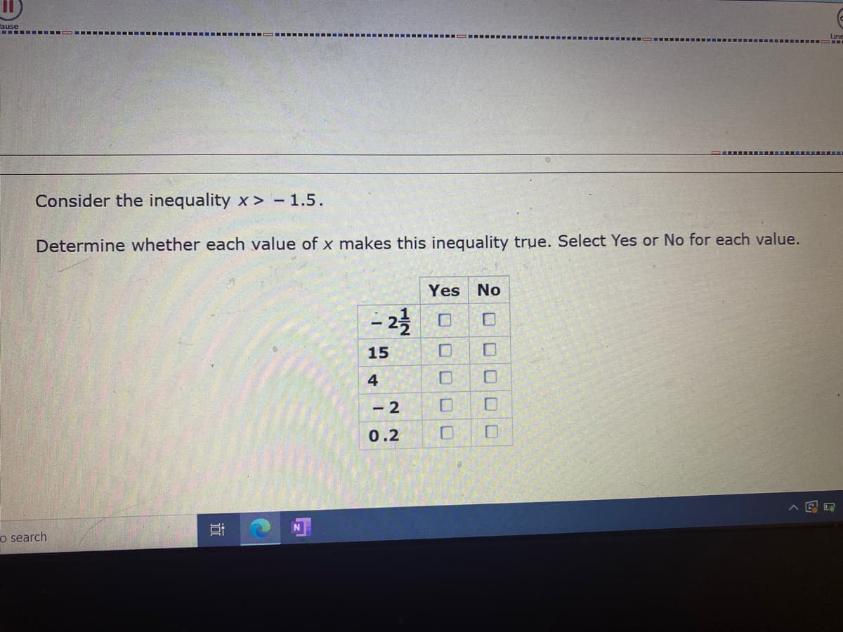 ause
..--- OII- ---- .--
Line
Consider the inequality x > - 1.5.
Determine whether each value of x makes this inequality true. Select Yes or No for each value.
Yes
No
– 23
15
4
- 2
0.2
o search
口口
近
