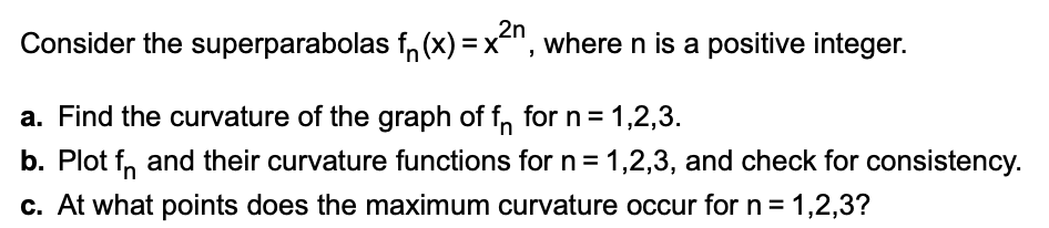 2n
Consider the superparabolas f, (x) =x-", where n is a positive integer.
a. Find the curvature of the graph of f, for n = 1,2,3.
b. Plot f, and their curvature functions for n= 1,2,3, and check for consistency.
c. At what points does the maximum curvature occur for n = 1,2,3?
