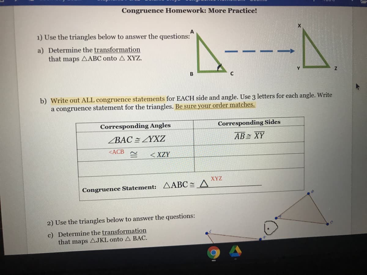 Congruence Homework: More Practice!
A----A
1) Use the triangles below to answer the questions:
a) Determine the transformation
that maps AABC onto A XYZ.
b) Write out ALL congruence statements for EACH side and angle. Use 3 letters for each angle. Write
a congruence statement for the triangles. Be sure your order matches.
Corresponding Angles
Corresponding Sides
ZBAC = ZYXZ
AB XY
<ACB
< XZY
XYZ
Congruence Statement: AABC = A
2) Use the triangles below to answer the questions:
c) Determine the transformation
that maps AJKL onto A BAC.
