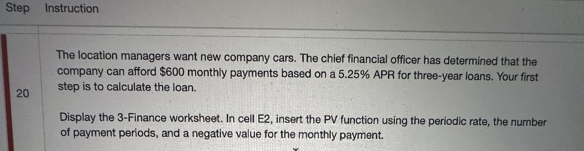 Step Instruction
20
The location managers want new company cars. The chief financial officer has determined that the
company can afford $600 monthly payments based on a 5.25% APR for three-year loans. Your first
step is to calculate the loan.
Display the 3-Finance worksheet. In cell E2, insert the PV function using the periodic rate, the number
of payment periods, and a negative value for the monthly payment.