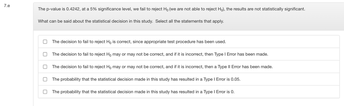 7.e
The p-value is 0.4242, at a 5% significance level, we fail to reject Ho (we are not able to reject Ho), the results are not statistically significant.
What can be said about the statistical decision in this study. Select all the statements that apply.
The decision to fail to reject Ho is correct, since appropriate test procedure has been used.
The decision to fail to reject Ho may or may not be correct, and if it is incorrect, then Type I Error has been made.
The decision to fail to reject Ho may or may not be correct, and if it is incorrect, then a Type II Error has been made.
The probability that the statistical decision made in this study has resulted in a Type I Error is 0.05.
The probability that the statistical decision made in this study has resulted in a Type I Error is 0.
