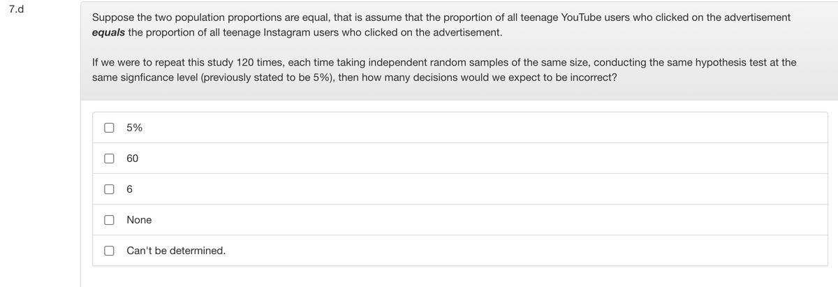 7.d
Suppose the two population proportions are equal, that is assume that the proportion of all teenage YouTube users who clicked on the advertisement
equals the proportion of all teenage Instagram users who clicked on the advertisement.
If we were to repeat this study 120 times, each time taking independent random samples of the same size, conducting the same hypothesis test at the
same signficance level (previously stated to be 5%), then how many decisions would we expect to be incorrect?
5%
60
6.
None
Can't be determined.
