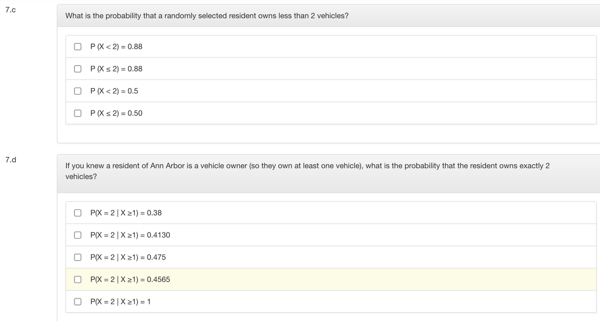 7.c
What is the probability that a randomly selected resident owns less than 2 vehicles?
P (X < 2) = 0.88
P (X < 2) = 0.88
P (X < 2) = 0.5
P (X < 2) = 0.50
7.d
If you knew a resident of Ann Arbor is a vehicle owner (so they own at least one vehicle), what is the probability that the resident owns exactly 2
vehicles?
P(X = 2| X 21) = 0.38
P(X = 2|X21) = 0.4130
P(X = 2| X 21) = 0.475
P(X = 2|X21) = 0.4565
P(X = 2 |X 21) = 1
