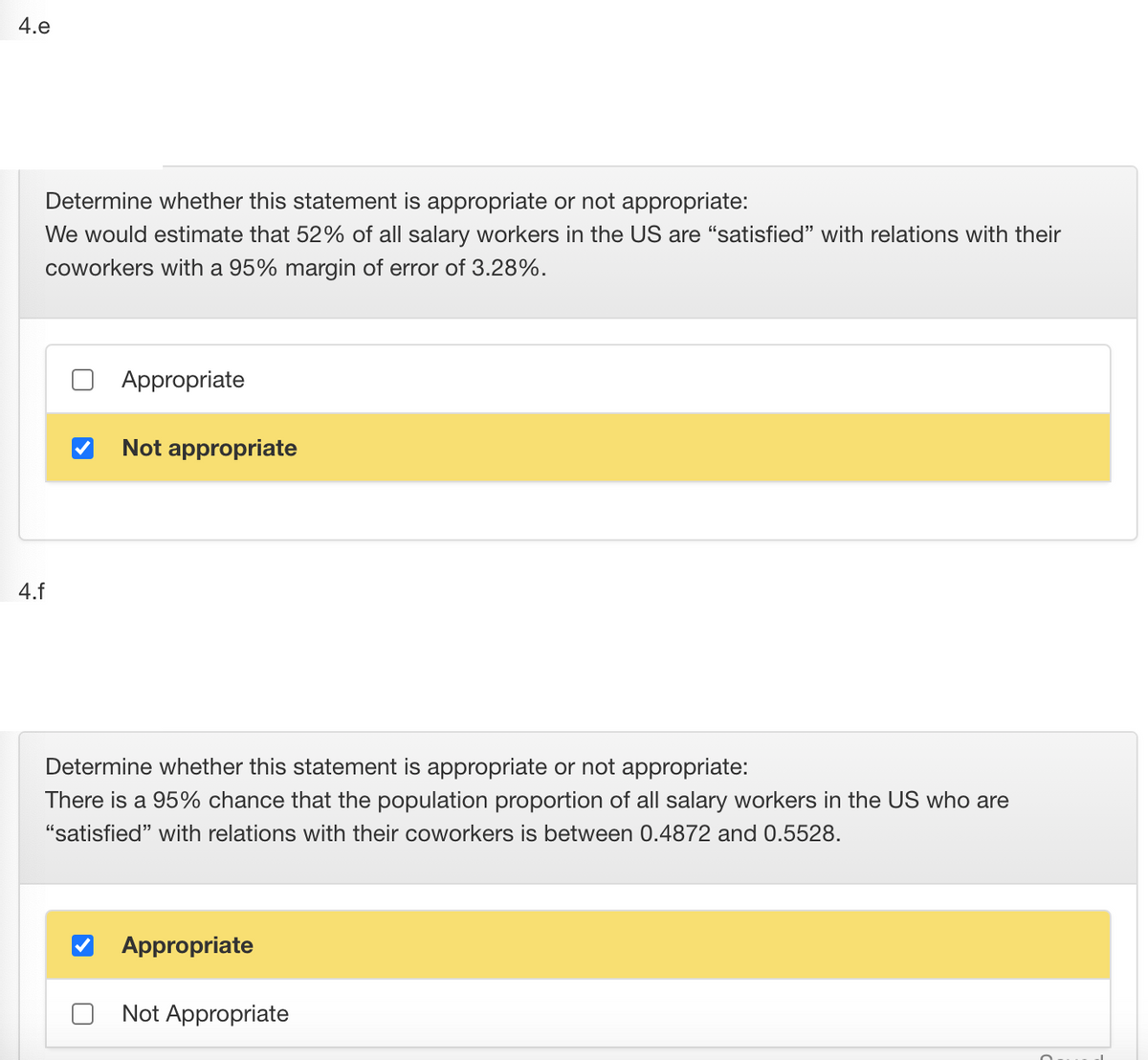 4.e
Determine whether this statement is appropriate or not appropriate:
We would estimate that 52% of all salary workers in the US are "satisfied" with relations with their
coworkers with a 95% margin of error of 3.28%.
Appropriate
Not appropriate
4.f
Determine whether this statement is appropriate or not appropriate:
There is a 95% chance that the population proportion of all salary workers in the US who are
"satisfied" with relations with their coworkers is between 0.4872 and 0.5528.
Appropriate
Not Appropriate

