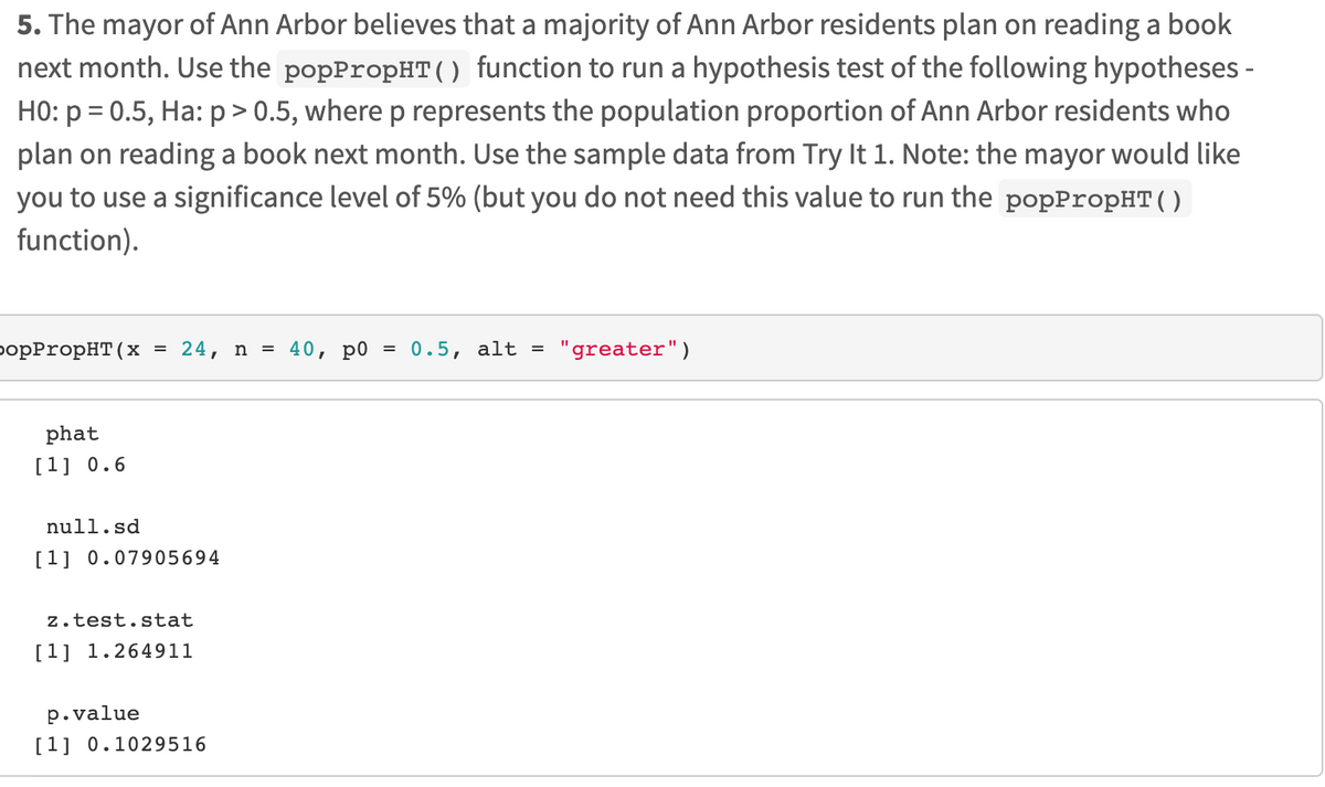 5. The mayor of Ann Arbor believes that a majority of Ann Arbor residents plan on reading a book
next month. Use the popPropHT( function to run a hypothesis test of the following hypotheses -
HO: p = 0.5, Ha: p> 0.5, where p represents the population proportion of Ann Arbor residents who
plan on reading a book next month. Use the sample data from Try lt 1. Note: the mayor would like
you to use a significance level of 5% (but you do not need this value to run the popPropHT( )
function).
оpPropHT(x
= 24, n = 40, p0 = 0.5, alt =
"greater")
phat
[1] 0.6
null.sd
[1] 0.07905694
z.test.stat
[1] 1.264911
p.value
[1] 0.1029516
