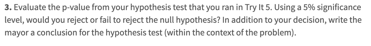 3. Evaluate the p-value from your hypothesis test that you ran in Try It 5. Using a 5% significance
level, would you reject or fail to reject the null hypothesis? In addition to your decision, write the
mayor a conclusion for the hypothesis test (within the context of the problem).
