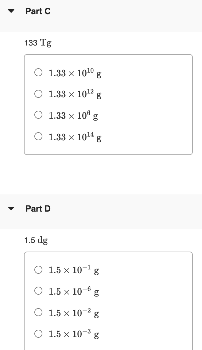 Part C
133 Tg
O 1.33 × 100 g
1.33 x 1012
O 1.33 x 106
O 1.33 x 1014
Part D
1.5 dg
O 1.5 x 10-1
O 1.5 x 10-6
O 1.5 × 10
-2
-3
O 1.5 x 10 g
