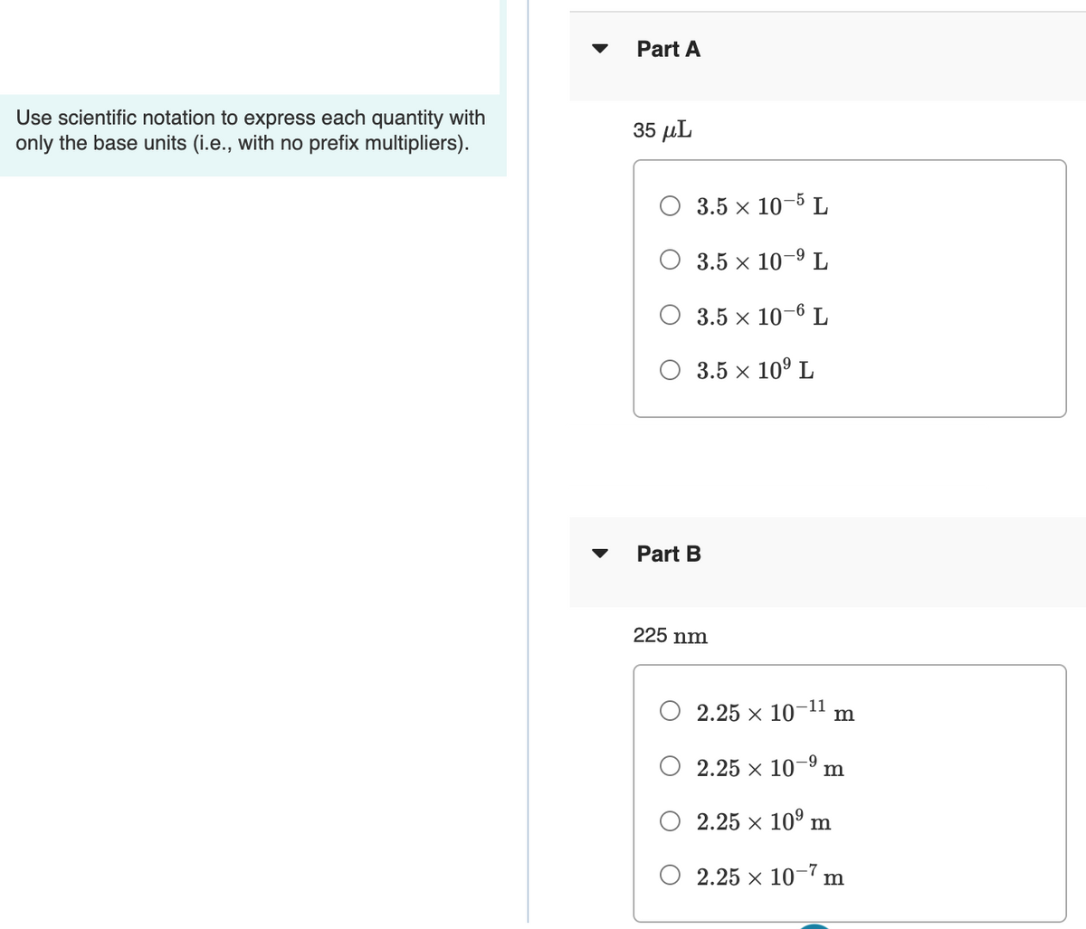 Part A
Use scientific notation to express each quantity with
only the base units (i.e., with no prefix multipliers).
35 µL
3.5 x 10-5 L
6-
О 3.5 х 10 9 L
O 3.5 x 10-6 L
O 3.5 x 10° L
Part B
225 nm
O 2.25 x 10-1" m
O 2.25 x 10-9 m
2.25 x 10° m
O 2.25 x 10-7 m
