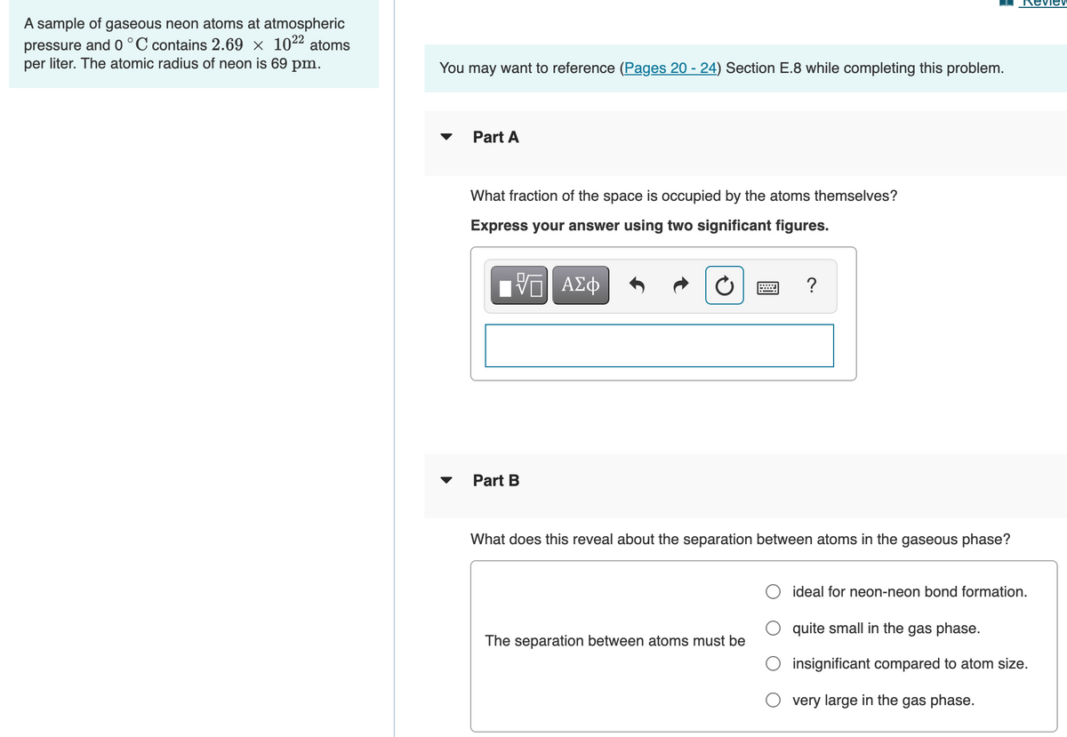 RevieV
A sample of gaseous neon atoms at atmospheric
pressure and 0 °C contains 2.69 × 1022 atoms
per liter. The atomic radius of neon is 69 pm.
You may want to reference (Pages 20 - 24) Section E.8 while completing this problem.
Part A
What fraction of the space is occupied by the atoms themselves?
Express your answer using two significant figures.
ΑΣφ
?
Part B
What does this reveal about the separation between atoms in the gaseous phase?
ideal for neon-neon bond formation.
quite small in the gas phase.
The separation between atoms must be
insignificant compared to atom size.
very large in the gas phase.
