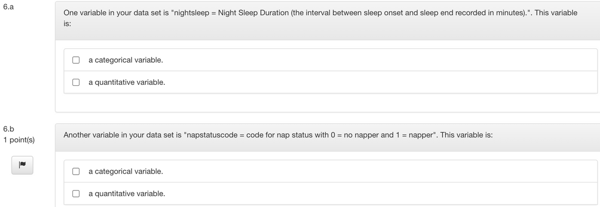 6.a
One variable in your data set is "nightsleep = Night Sleep Duration (the interval between sleep onset and sleep end recorded in minutes).". This variable
is:
a categorical variable.
a quantitative variable.
6.b
Another variable in your data set is "napstatuscode = code for nap status with 0 = no napper and 1 = napper". This variable is:
1 point(s)
a categorical variable.
a quantitative variable.
