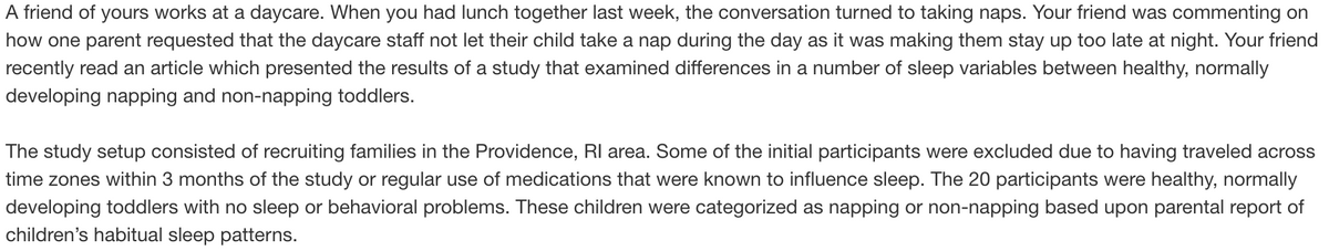 A friend of yours works at a daycare. When you had lunch together last week, the conversation turned to taking naps. Your friend was commenting on
how one parent requested that the daycare staff not let their child take a nap during the day as it was making them stay up too late at night. Your friend
recently read an article which presented the results of a study that examined differences in a number of sleep variables between healthy, normally
developing napping and non-napping toddlers.
The study setup consisted of recruiting families in the Providence, RI area. Some of the initial participants were excluded due to having traveled across
time zones within 3 months of the study or regular use of medications that were known to influence sleep. The 20 participants were healthy, normally
developing toddlers with no sleep or behavioral problems. These children were categorized as napping or non-napping based upon parental report of
children's habitual sleep patterns.
