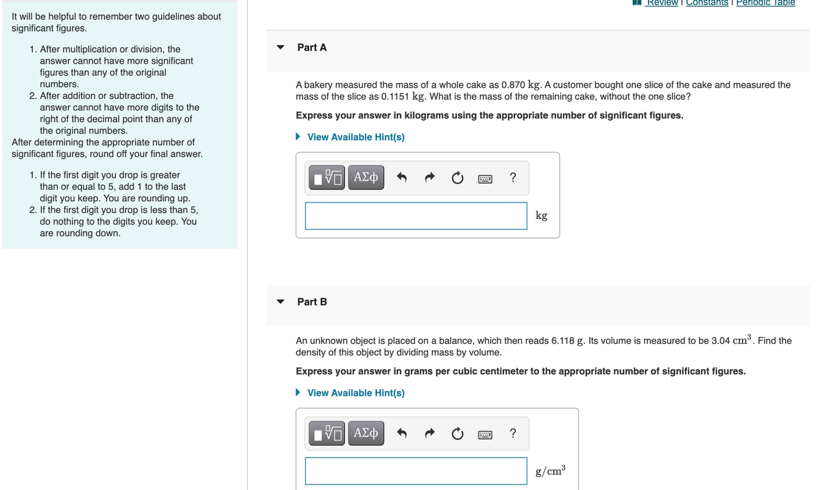 Review T Constants i Periodic Table
It will be helpful to remember two guidelines about
significant figures.
Part A
1. After multiplication or division, the
answer cannot have more significant
figures than any of the original
A bakery measured the mass of a whole cake as 0.870 kg. A customer bought one slice of the cake and measured the
mass of the slice as 0.1151 kg. What is the mass of the remaining cake, without the one slice?
numbers.
2. After addition or subtraction, the
answer cannot have more digits to the
right of the decimal point than any of
the original numbers.
After determining the appropriate number of
significant figures, round off your final answer.
Express your answer in kilograms using the appropriate number of significant figures.
View Available Hint(s)
1. If the first digit you drop is greater
than or equal to 5, add 1 to the last
digit you keep. You are rounding up.
2. If the first digit you drop is less than 5,
do nothing to the digits you keep. You
are rounding down.
kg
Part B
An unknown object is placed on a balance, which then reads 6.118 g. Its volume is measured to be 3.04 cm³. Find the
density of this object by dividing mass by volume.
Express your answer in grams per cubic centimeter to the appropriate number of significant figures.
• View Available Hint(s)
Ηνα ΑΣφ
?
g/cm³
