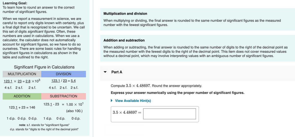 Learning Goal:
To learn how to round an answer to the correct
number of significant figures.
Multiplication and division
When we report a measurement in science, we are
careful to report only digits known with certainty, plus
a final digit that is recognized to be uncertain. We call
this set of digits significant figures. Often, these
numbers are used in calculations. When we use a
When multiplying or dividing, the final answer is rounded to the same number of significant figures as the measured
number with the fewest significant figures.
calculator, the calculator does not automatically
account for significant figures, so we have to do so
ourselves. There are some basic rules for handling
significant figures in calculations as shown in the
table and outlined to the right.
Addition and subtraction
When adding or subtracting, the final answer is rounded to the same number of digits to the right of the decimal point as
the measured number with the fewest digits to the right of the decimal point. This item does not cover measured values
without a decimal point, which may involve interpreting values with an ambiguous number of significant figures.
Significant Figure in Calculations
Part A
MULTIPLICATION
DIVISION
123.1 × 23 = 2.8 ×103
123.1 / 23 = 5.4
4 s.f. 2 s.f.
2 s.f.
4 s.f. 2 s.f. 2 s.f.
Compute 3.5 x 4.48697. Round the answer appropriately.
Express your answer numerically using the proper number of significant figures.
ADDITION
SUBSTRACTION
• View Available Hint(s)
123.1 - 23
= 1.00 x 101
123.1 + 23 = 146
(also 100.)
3.5 x 4.48697 =
1 d.p. O d.p. 0 d.p.
1 d.p. O d.p.
O d.p.
note: s.f. stands for "significant figures"
d.p. stands for "digits to the right of the decimal point"
