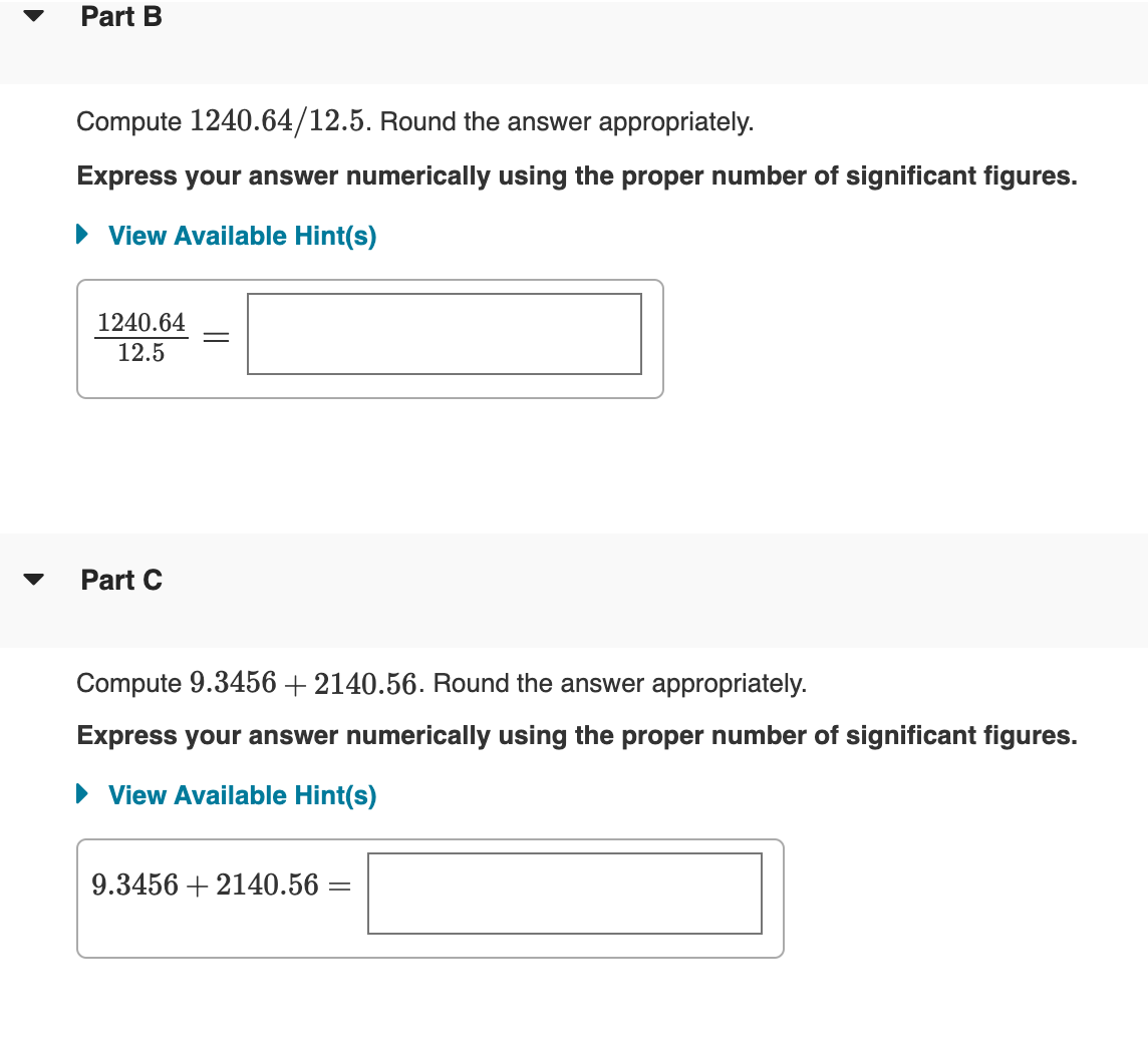 Part B
Compute 1240.64/12.5. Round the answer appropriately.
Express your answer numerically using the proper number of significant figures.
• View Available Hint(s)
1240.64
12.5
Part C
Compute 9.3456 + 2140.56. Round the answer appropriately.
Express your answer numerically using the proper number of significant figures.
• View Available Hint(s)
9.3456 + 2140.56 =
