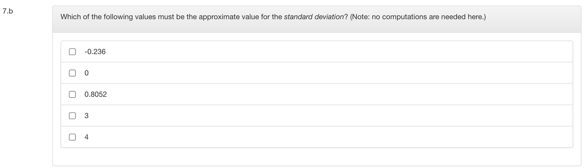 7.b
Which of the following values must be the approximate value for the standard deviation? (Note: no computations are needed here.)
-0.236
0.8052
3
4.
