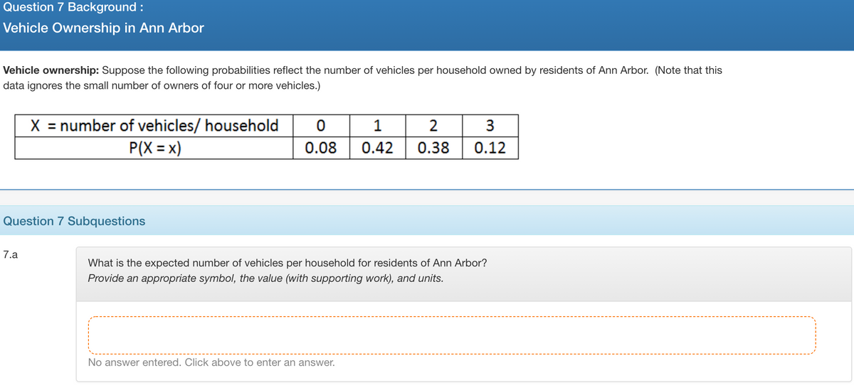 Question 7 Background :
Vehicle Ownership in Ann Arbor
Vehicle ownership: Suppose the following probabilities reflect the number of vehicles per household owned by residents of Ann Arbor. (Note that this
data ignores the small number of owners of four or more vehicles.)
X = number of vehicles/ household
2
3
P(X = x)
0.08
0.42
0.38
0.12
Question 7 Subquestions
7.a
What is the expected number of vehicles per household for residents of Ann Arbor?
Provide an appropriate symbol, the value (with supporting work), and units.
No answer entered. Click above to enter an answer.
