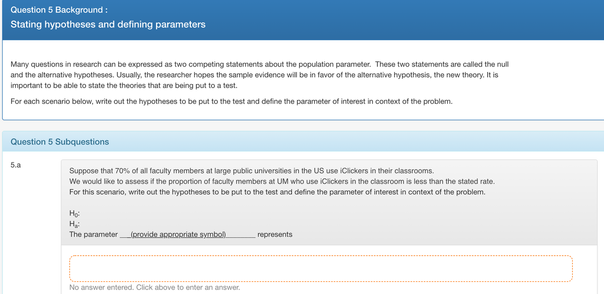 Question 5 Background :
Stating hypotheses and defining parameters
Many questions in research can be expressed as two competing statements about the population parameter. These two statements are called the null
and the alternative hypotheses. Usually, the researcher hopes the sample evidence will be in favor of the alternative hypothesis, the new theory. It is
important to be able to state the theories that are being put to a test.
For each scenario below, write out the hypotheses to be put to the test and define the parameter of interest in context of the problem.
Question 5 Subquestions
5.a
Suppose that 70% of all faculty members at large public universities in the US use iClickers in their classrooms.
We would like to assess if the proportion of faculty members at UM who use iClickers in the classroom is less than the stated rate.
For this scenario, write out the hypotheses to be put to the test and define the parameter of interest in context of the problem.
Ho:
Hạ:
The parameter (provide appropriate symbol).
represents
No answer entered. Click above to enter an answer.
